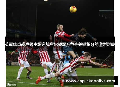 英冠焦点战卢顿主场迎战查尔顿双方争夺关键积分的激烈对决